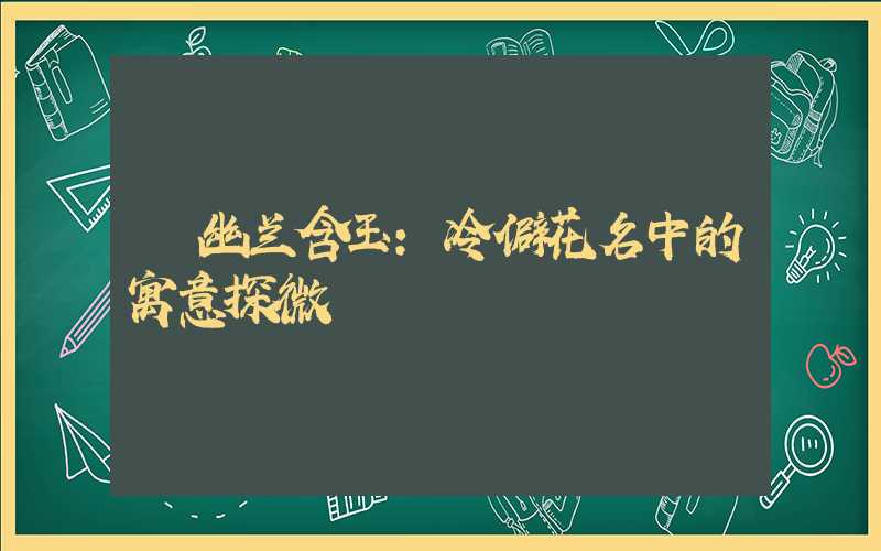  幽兰含玉：冷僻花名中的寓意探微